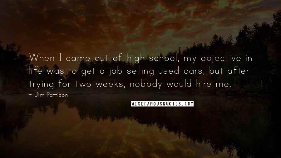 Jim Pattison Quotes: When I came out of high school, my objective in life was to get a job selling used cars, but after trying for two weeks, nobody would hire me.