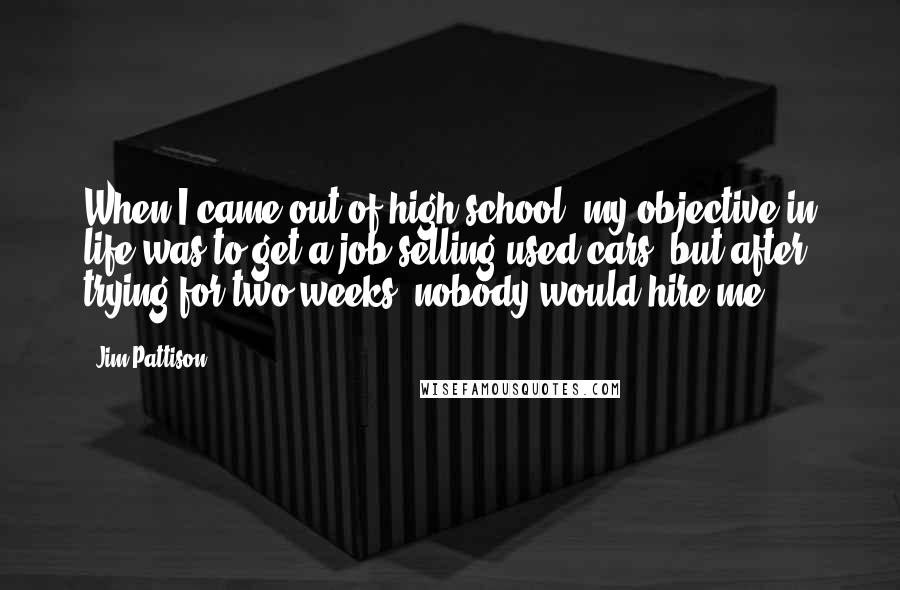 Jim Pattison Quotes: When I came out of high school, my objective in life was to get a job selling used cars, but after trying for two weeks, nobody would hire me.