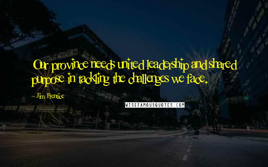 Jim Prentice Quotes: Our province needs united leadership and shared purpose in tackling the challenges we face.