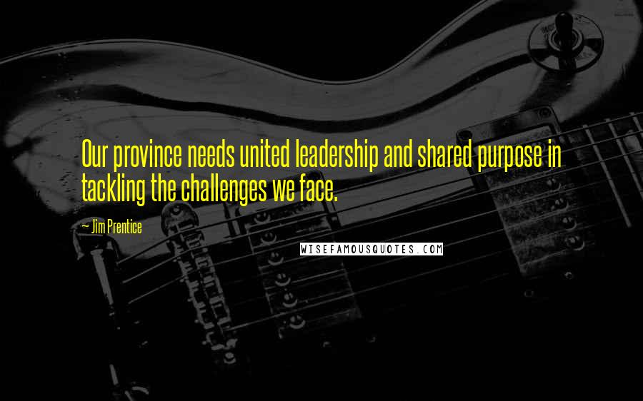 Jim Prentice Quotes: Our province needs united leadership and shared purpose in tackling the challenges we face.