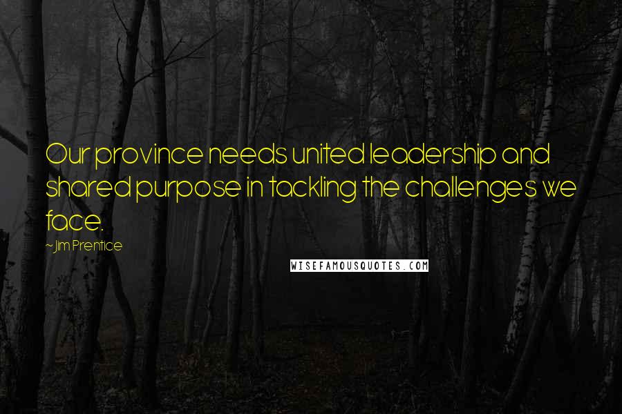 Jim Prentice Quotes: Our province needs united leadership and shared purpose in tackling the challenges we face.