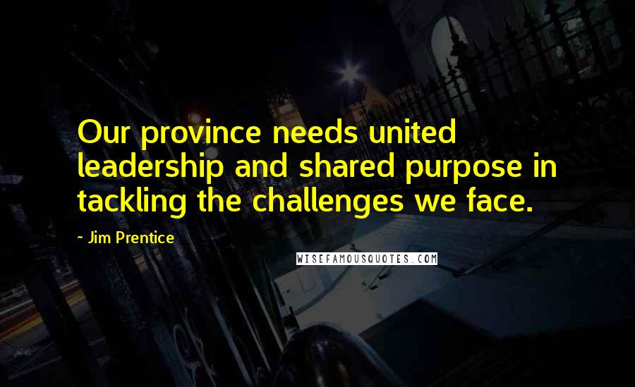 Jim Prentice Quotes: Our province needs united leadership and shared purpose in tackling the challenges we face.