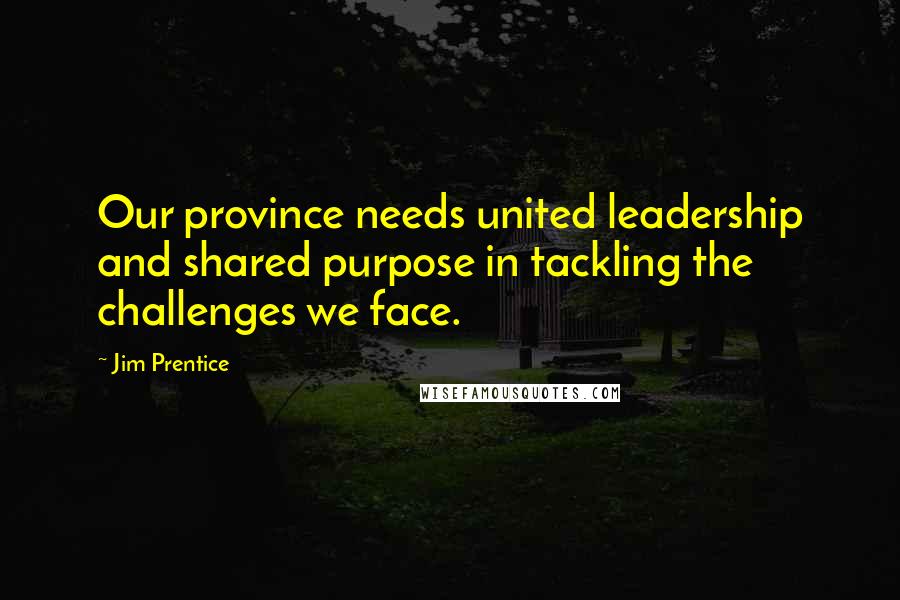 Jim Prentice Quotes: Our province needs united leadership and shared purpose in tackling the challenges we face.