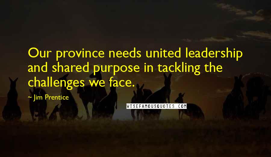 Jim Prentice Quotes: Our province needs united leadership and shared purpose in tackling the challenges we face.