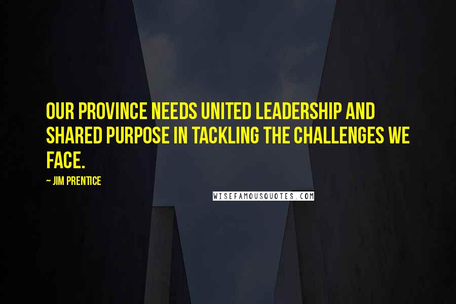Jim Prentice Quotes: Our province needs united leadership and shared purpose in tackling the challenges we face.