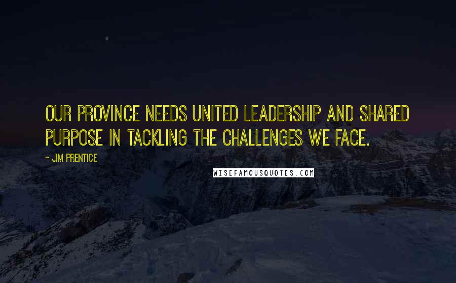 Jim Prentice Quotes: Our province needs united leadership and shared purpose in tackling the challenges we face.