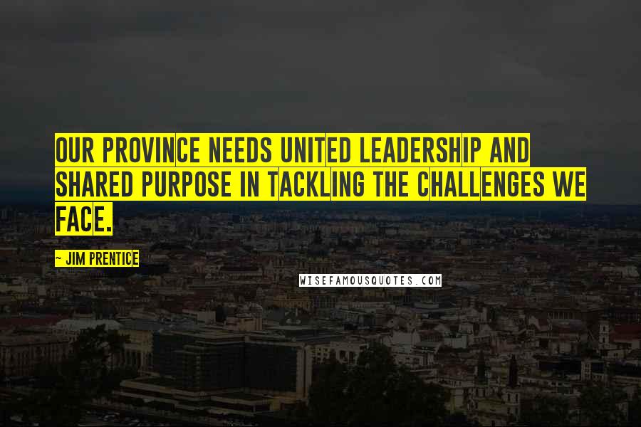Jim Prentice Quotes: Our province needs united leadership and shared purpose in tackling the challenges we face.