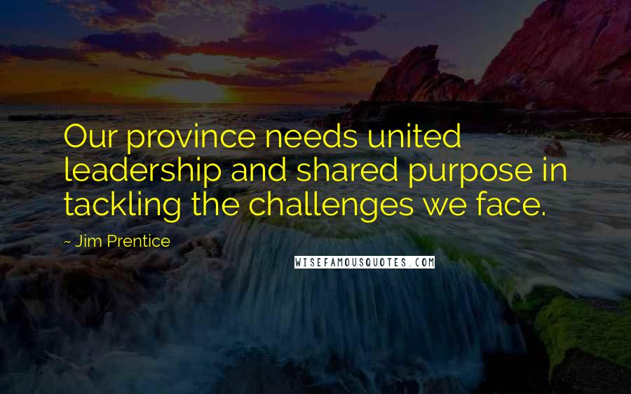 Jim Prentice Quotes: Our province needs united leadership and shared purpose in tackling the challenges we face.