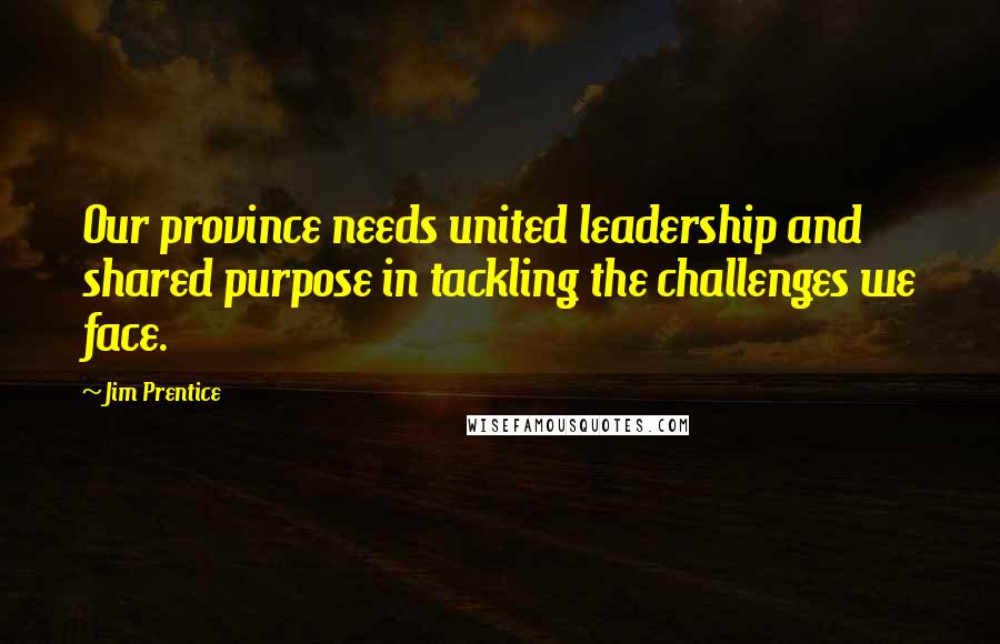Jim Prentice Quotes: Our province needs united leadership and shared purpose in tackling the challenges we face.