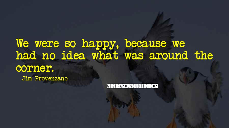 Jim Provenzano Quotes: We were so happy, because we had no idea what was around the corner.