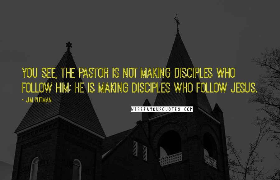 Jim Putman Quotes: You see, the pastor is not making disciples who follow him; he is making disciples who follow Jesus.