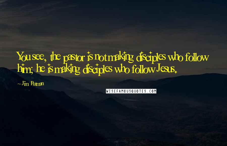 Jim Putman Quotes: You see, the pastor is not making disciples who follow him; he is making disciples who follow Jesus.