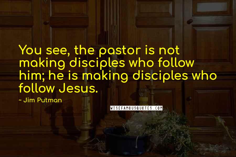 Jim Putman Quotes: You see, the pastor is not making disciples who follow him; he is making disciples who follow Jesus.