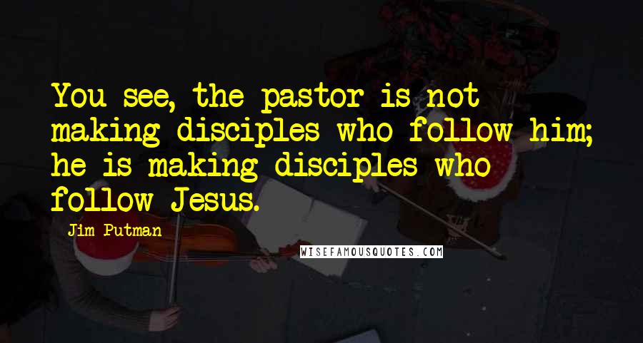 Jim Putman Quotes: You see, the pastor is not making disciples who follow him; he is making disciples who follow Jesus.