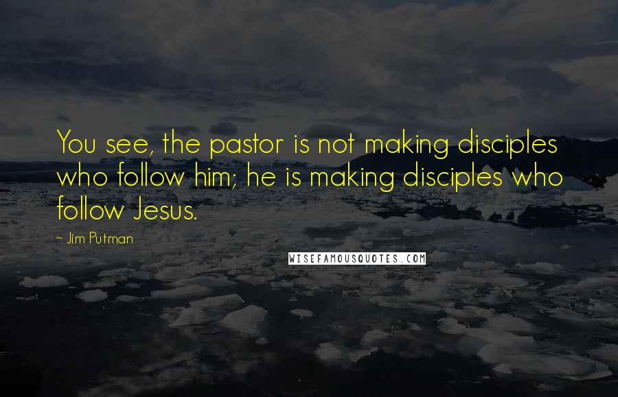 Jim Putman Quotes: You see, the pastor is not making disciples who follow him; he is making disciples who follow Jesus.