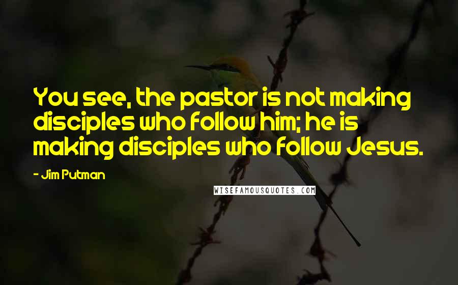 Jim Putman Quotes: You see, the pastor is not making disciples who follow him; he is making disciples who follow Jesus.