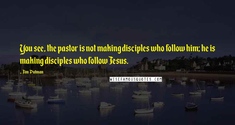 Jim Putman Quotes: You see, the pastor is not making disciples who follow him; he is making disciples who follow Jesus.