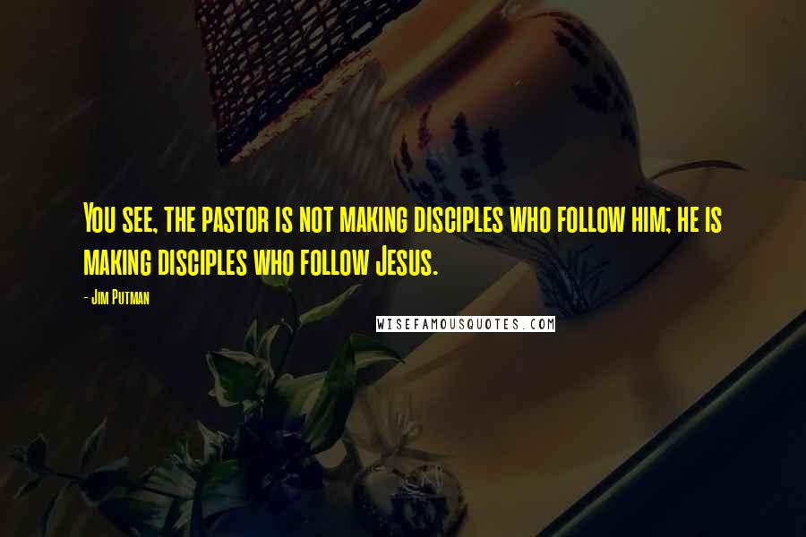 Jim Putman Quotes: You see, the pastor is not making disciples who follow him; he is making disciples who follow Jesus.