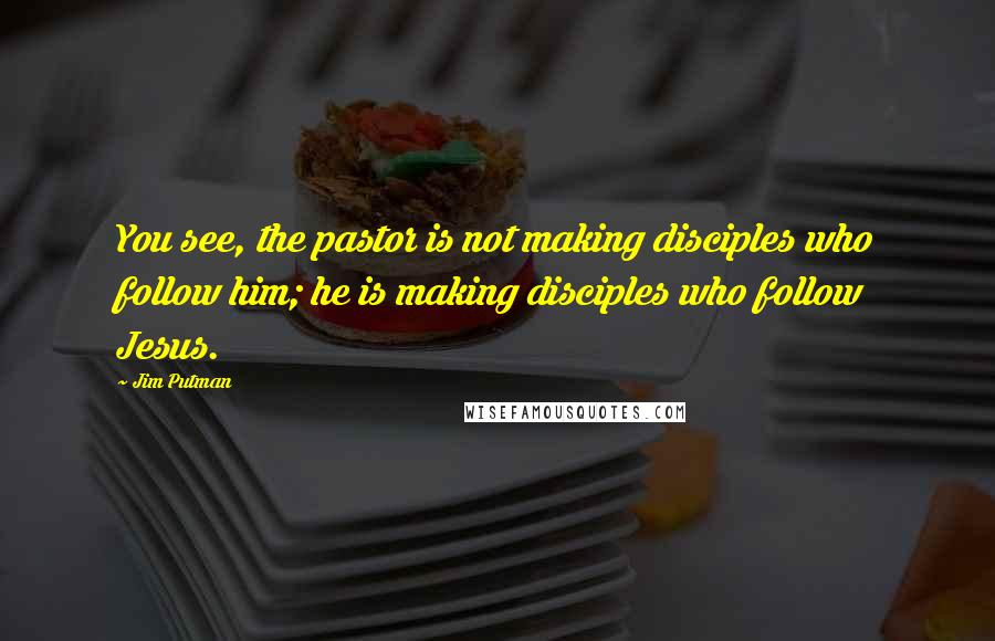 Jim Putman Quotes: You see, the pastor is not making disciples who follow him; he is making disciples who follow Jesus.