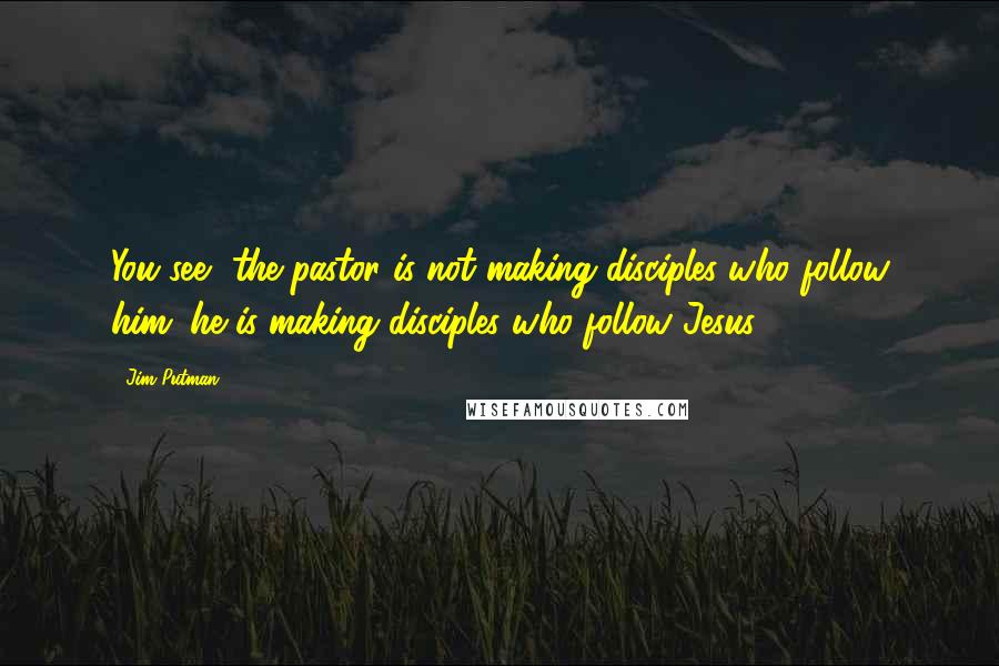 Jim Putman Quotes: You see, the pastor is not making disciples who follow him; he is making disciples who follow Jesus.