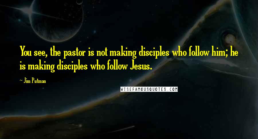 Jim Putman Quotes: You see, the pastor is not making disciples who follow him; he is making disciples who follow Jesus.