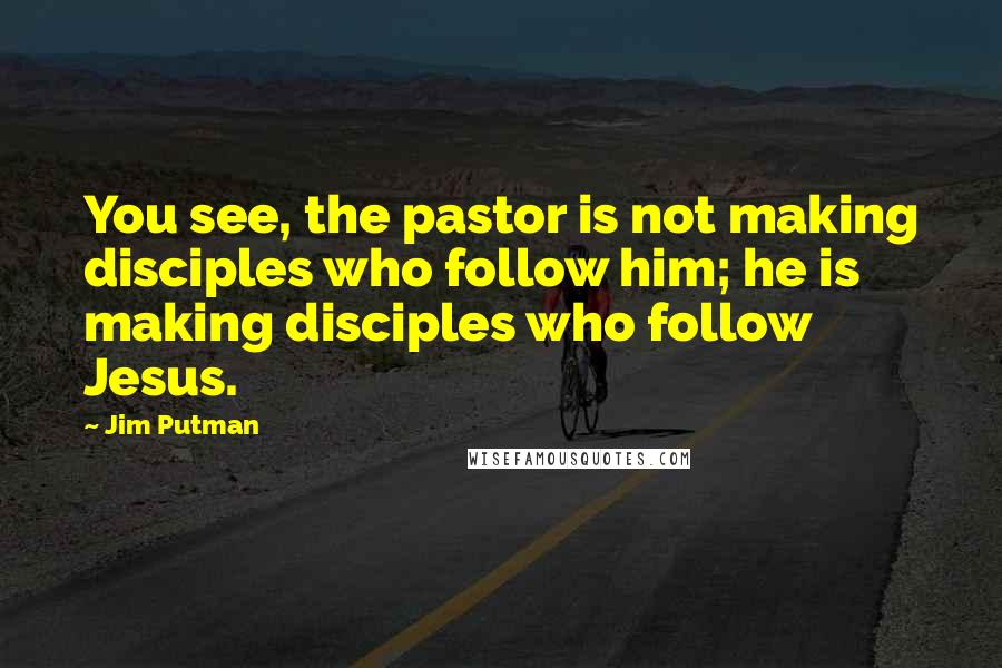 Jim Putman Quotes: You see, the pastor is not making disciples who follow him; he is making disciples who follow Jesus.