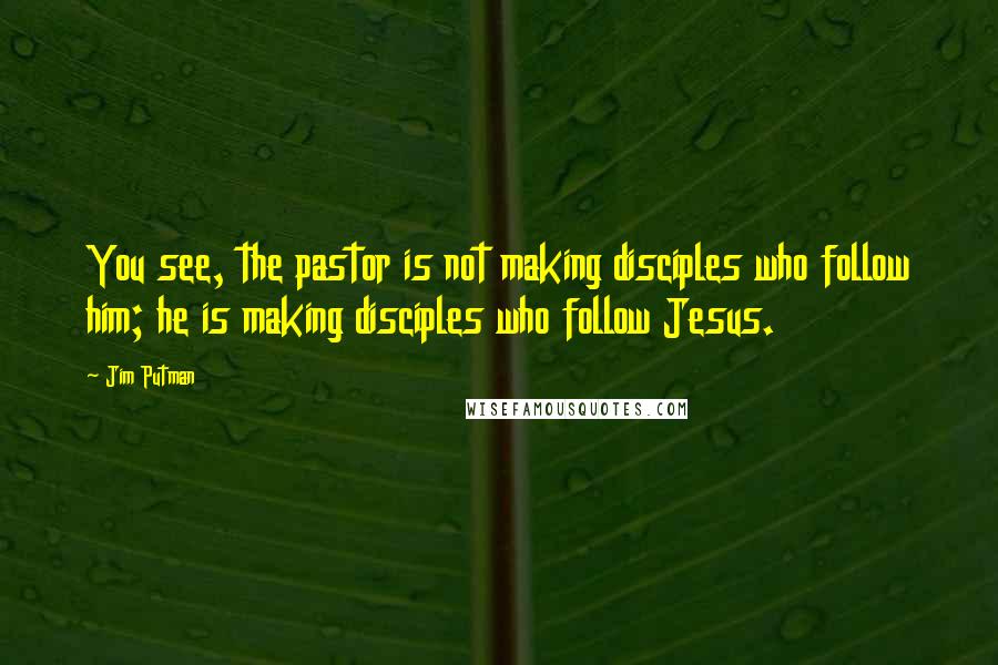 Jim Putman Quotes: You see, the pastor is not making disciples who follow him; he is making disciples who follow Jesus.