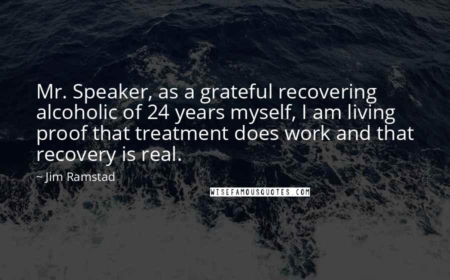 Jim Ramstad Quotes: Mr. Speaker, as a grateful recovering alcoholic of 24 years myself, I am living proof that treatment does work and that recovery is real.