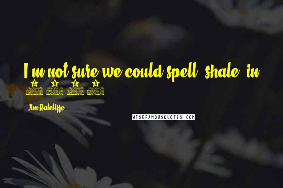 Jim Ratcliffe Quotes: I'm not sure we could spell 'shale' in 2008.