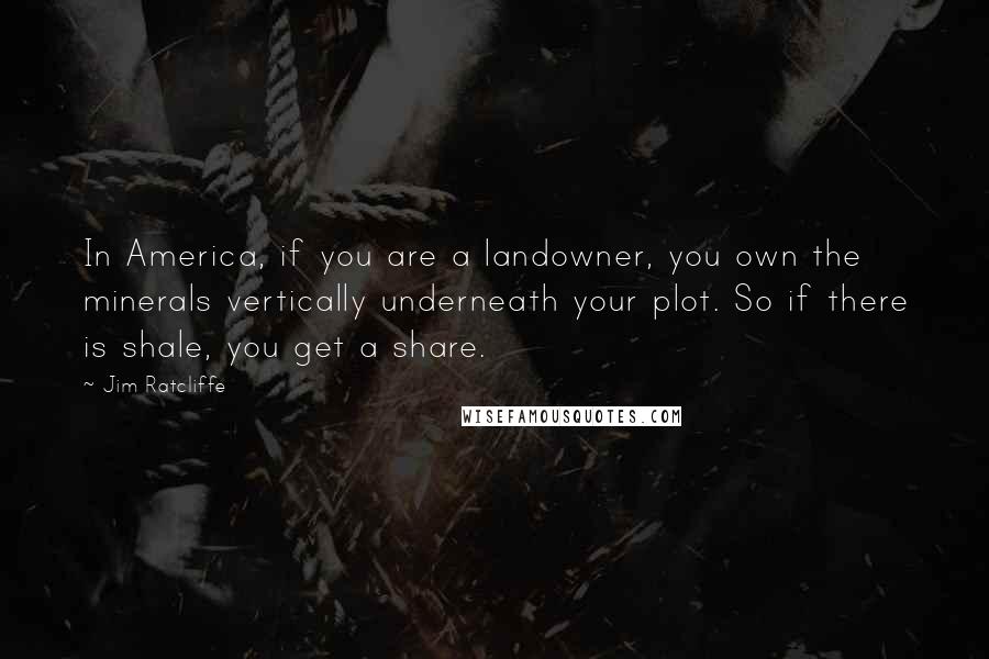 Jim Ratcliffe Quotes: In America, if you are a landowner, you own the minerals vertically underneath your plot. So if there is shale, you get a share.