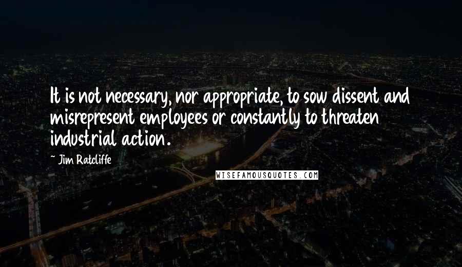 Jim Ratcliffe Quotes: It is not necessary, nor appropriate, to sow dissent and misrepresent employees or constantly to threaten industrial action.