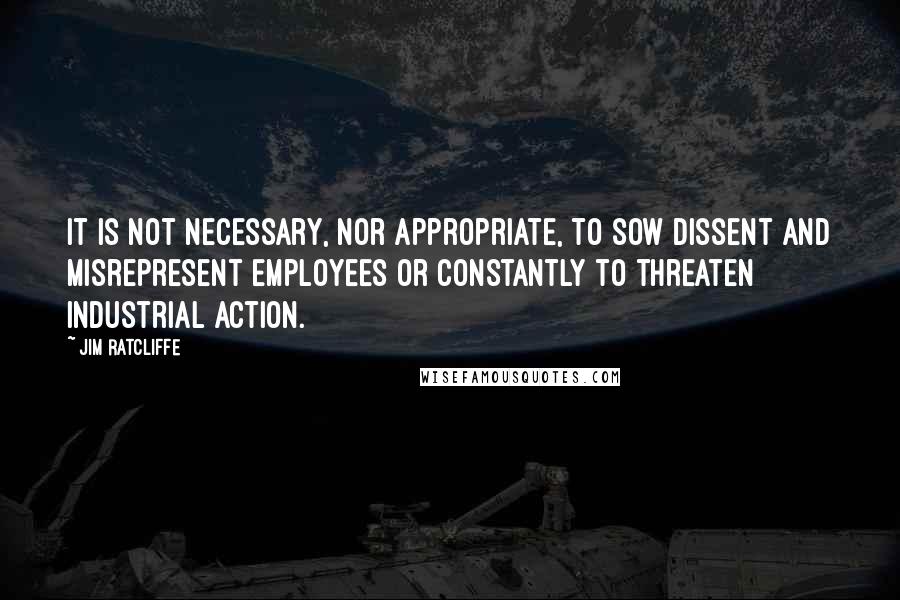 Jim Ratcliffe Quotes: It is not necessary, nor appropriate, to sow dissent and misrepresent employees or constantly to threaten industrial action.