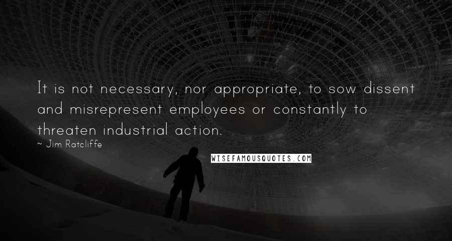 Jim Ratcliffe Quotes: It is not necessary, nor appropriate, to sow dissent and misrepresent employees or constantly to threaten industrial action.