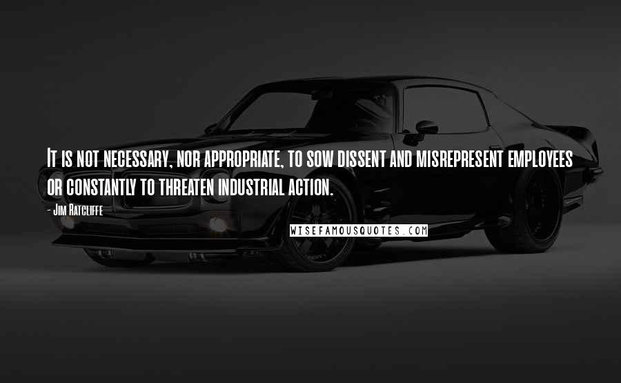 Jim Ratcliffe Quotes: It is not necessary, nor appropriate, to sow dissent and misrepresent employees or constantly to threaten industrial action.