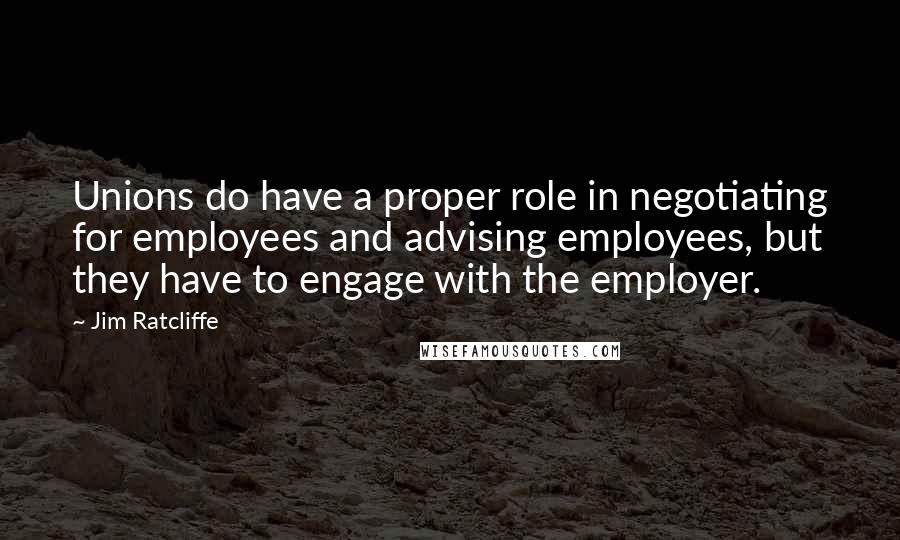 Jim Ratcliffe Quotes: Unions do have a proper role in negotiating for employees and advising employees, but they have to engage with the employer.