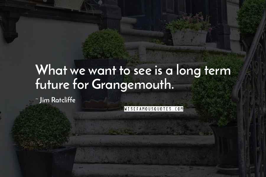 Jim Ratcliffe Quotes: What we want to see is a long term future for Grangemouth.