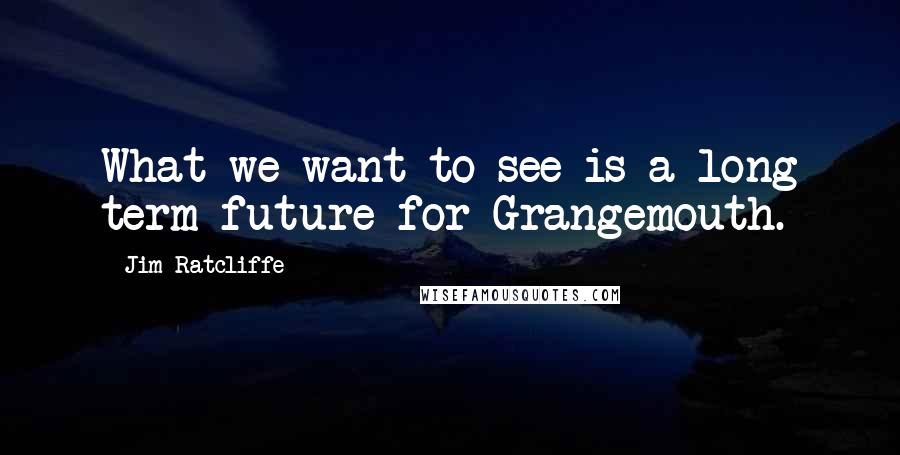 Jim Ratcliffe Quotes: What we want to see is a long term future for Grangemouth.