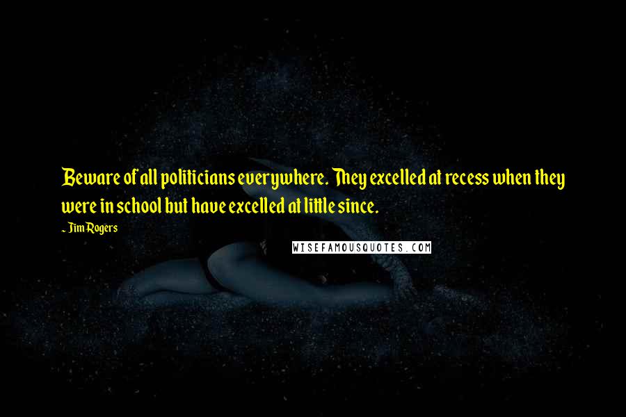 Jim Rogers Quotes: Beware of all politicians everywhere. They excelled at recess when they were in school but have excelled at little since.