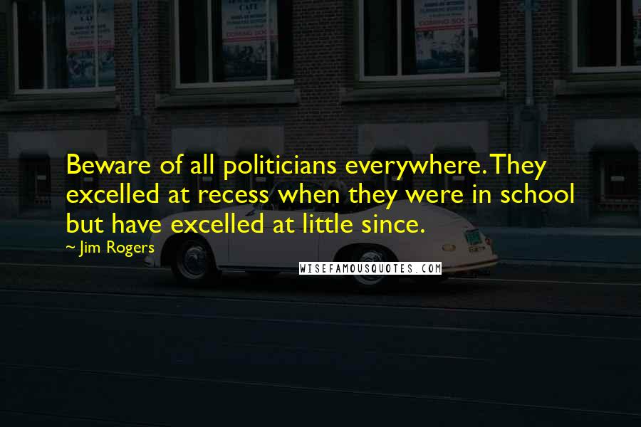 Jim Rogers Quotes: Beware of all politicians everywhere. They excelled at recess when they were in school but have excelled at little since.