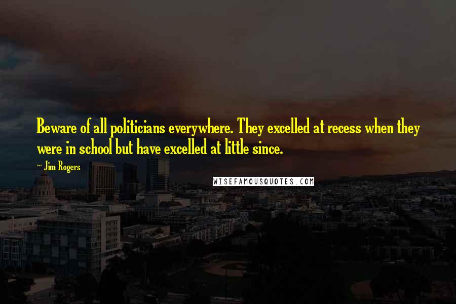 Jim Rogers Quotes: Beware of all politicians everywhere. They excelled at recess when they were in school but have excelled at little since.