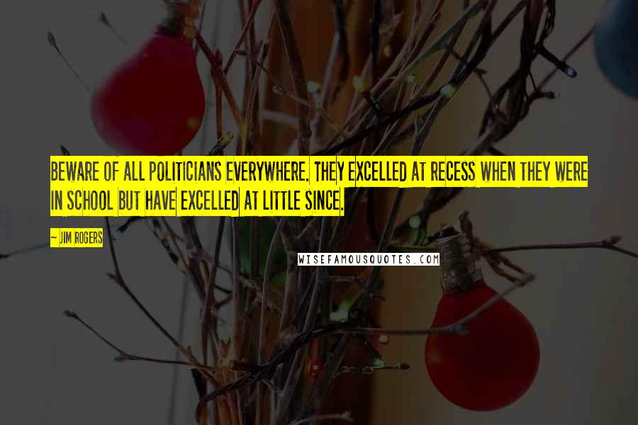 Jim Rogers Quotes: Beware of all politicians everywhere. They excelled at recess when they were in school but have excelled at little since.