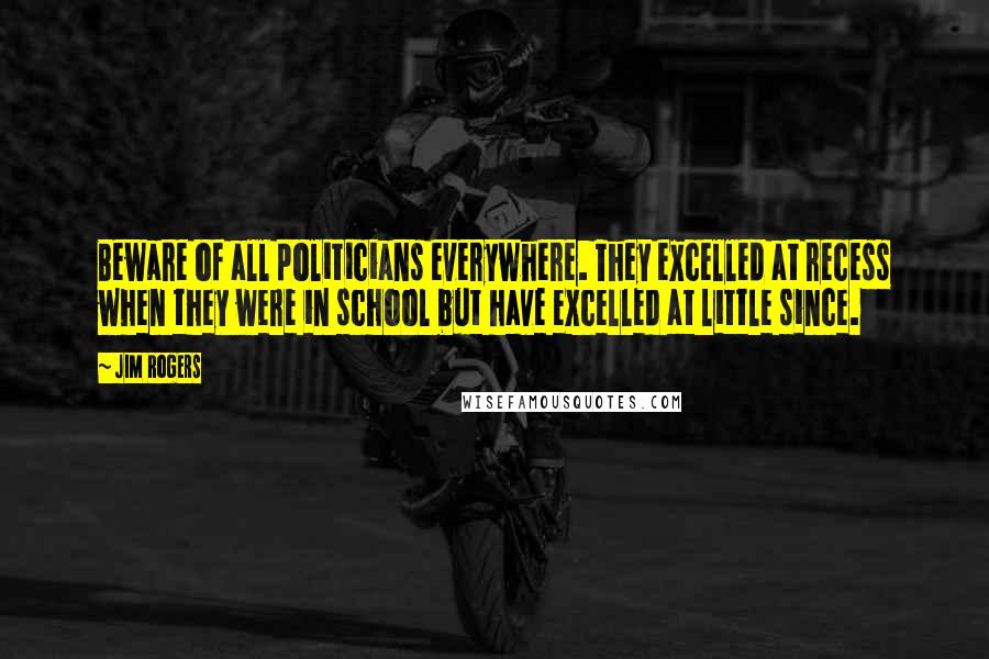 Jim Rogers Quotes: Beware of all politicians everywhere. They excelled at recess when they were in school but have excelled at little since.
