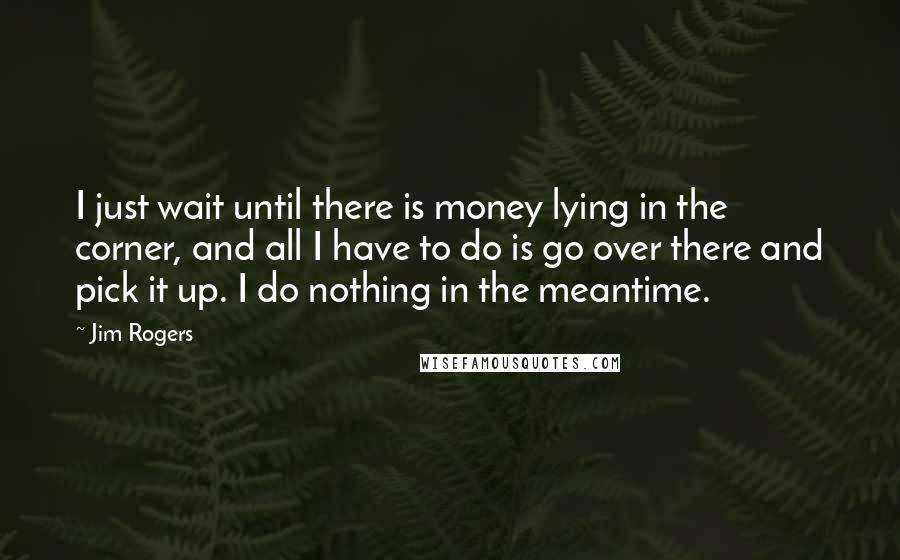 Jim Rogers Quotes: I just wait until there is money lying in the corner, and all I have to do is go over there and pick it up. I do nothing in the meantime.