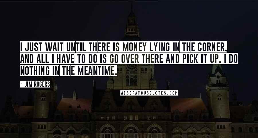 Jim Rogers Quotes: I just wait until there is money lying in the corner, and all I have to do is go over there and pick it up. I do nothing in the meantime.