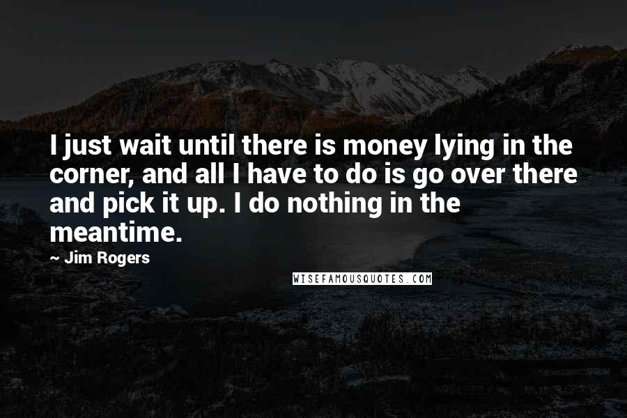 Jim Rogers Quotes: I just wait until there is money lying in the corner, and all I have to do is go over there and pick it up. I do nothing in the meantime.