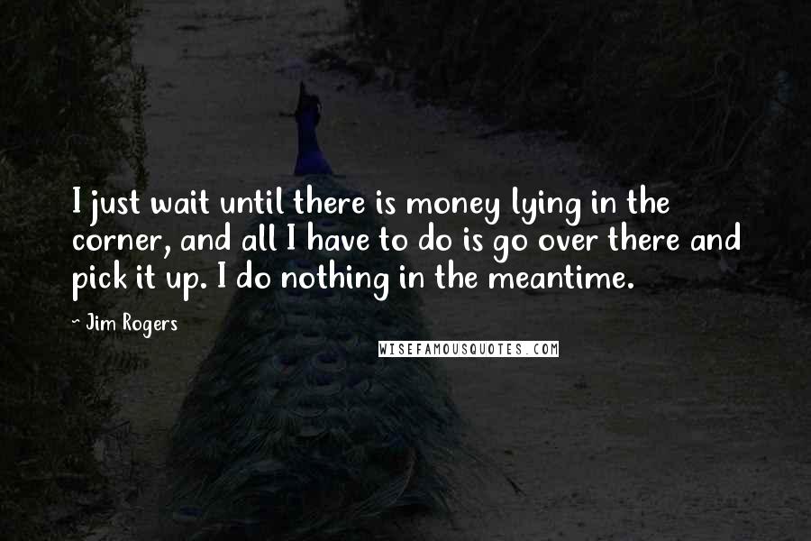 Jim Rogers Quotes: I just wait until there is money lying in the corner, and all I have to do is go over there and pick it up. I do nothing in the meantime.