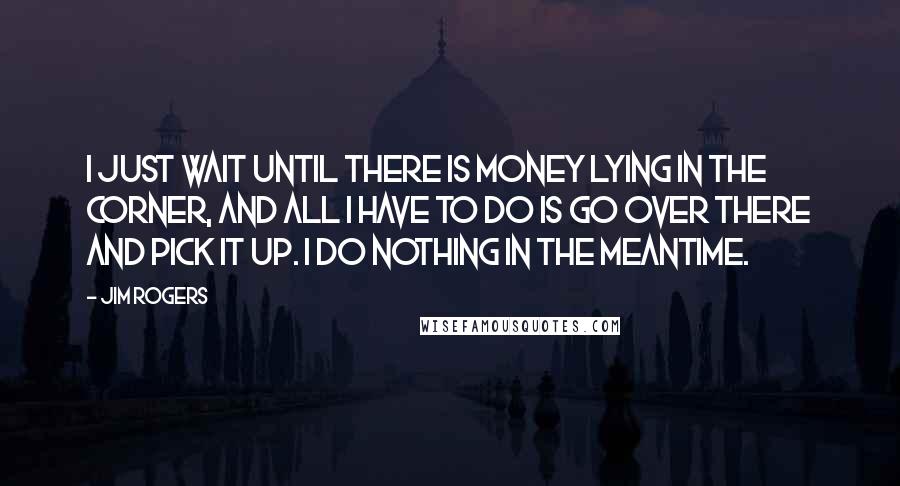 Jim Rogers Quotes: I just wait until there is money lying in the corner, and all I have to do is go over there and pick it up. I do nothing in the meantime.