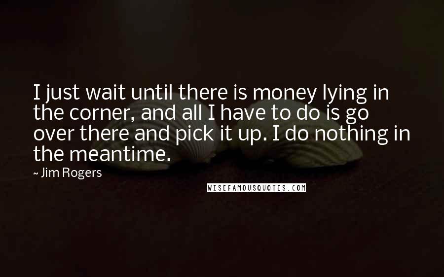 Jim Rogers Quotes: I just wait until there is money lying in the corner, and all I have to do is go over there and pick it up. I do nothing in the meantime.