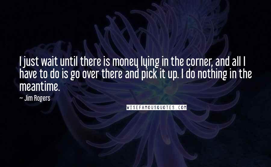 Jim Rogers Quotes: I just wait until there is money lying in the corner, and all I have to do is go over there and pick it up. I do nothing in the meantime.