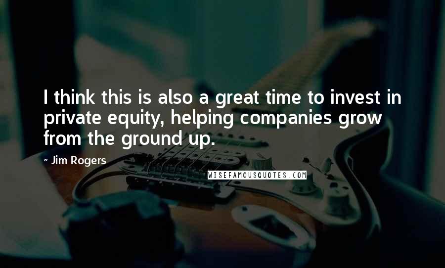 Jim Rogers Quotes: I think this is also a great time to invest in private equity, helping companies grow from the ground up.